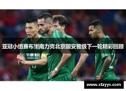 亚冠小组赛布里南力克北京国安晋级下一轮精彩回顾