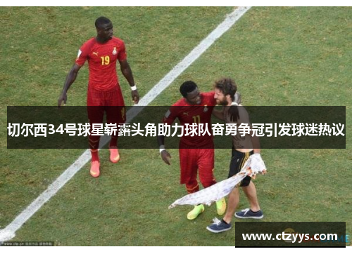 切尔西34号球星崭露头角助力球队奋勇争冠引发球迷热议